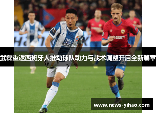 武磊重返西班牙人推动球队动力与战术调整开启全新篇章