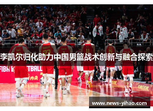 李凯尔归化助力中国男篮战术创新与融合探索
