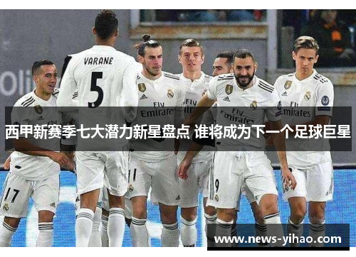 西甲新赛季七大潜力新星盘点 谁将成为下一个足球巨星