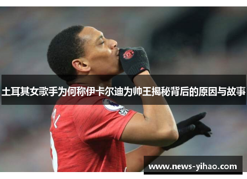 土耳其女歌手为何称伊卡尔迪为帅王揭秘背后的原因与故事
