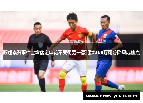 顾超秦升事件尘埃落定申花不受罚另一豪门涉260万罚分降级成焦点