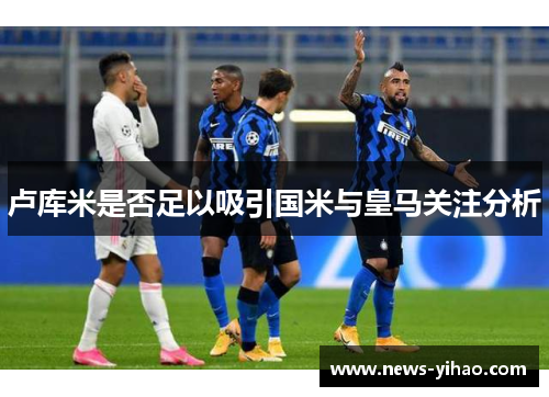 卢库米是否足以吸引国米与皇马关注分析