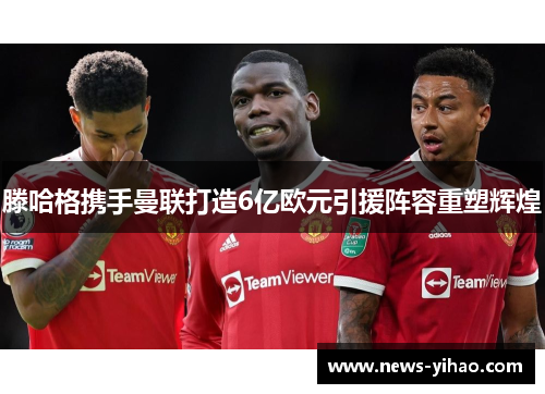 滕哈格携手曼联打造6亿欧元引援阵容重塑辉煌