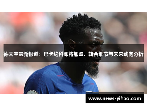德天空最新报道：巴卡约科即将加盟，转会细节与未来动向分析