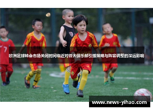 欧洲足球转会市场关闭时间临近对各大俱乐部引援策略与阵容调整的深远影响