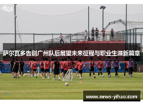 萨尔瓦多告别广州队后展望未来征程与职业生涯新篇章