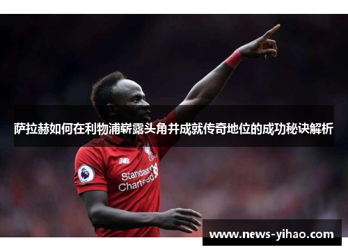 萨拉赫如何在利物浦崭露头角并成就传奇地位的成功秘诀解析